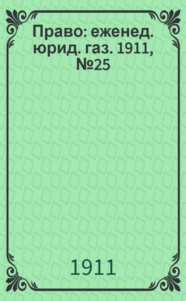 Право : еженед. юрид. газ. 1911, №25 (26 июня) : 1911, №25 (26 июня)