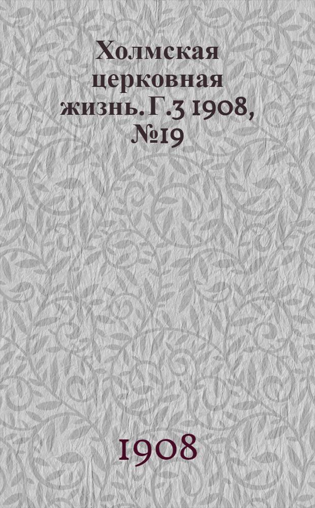 Холмская церковная жизнь. Г.3 1908, №19 : Г.3 1908, №19