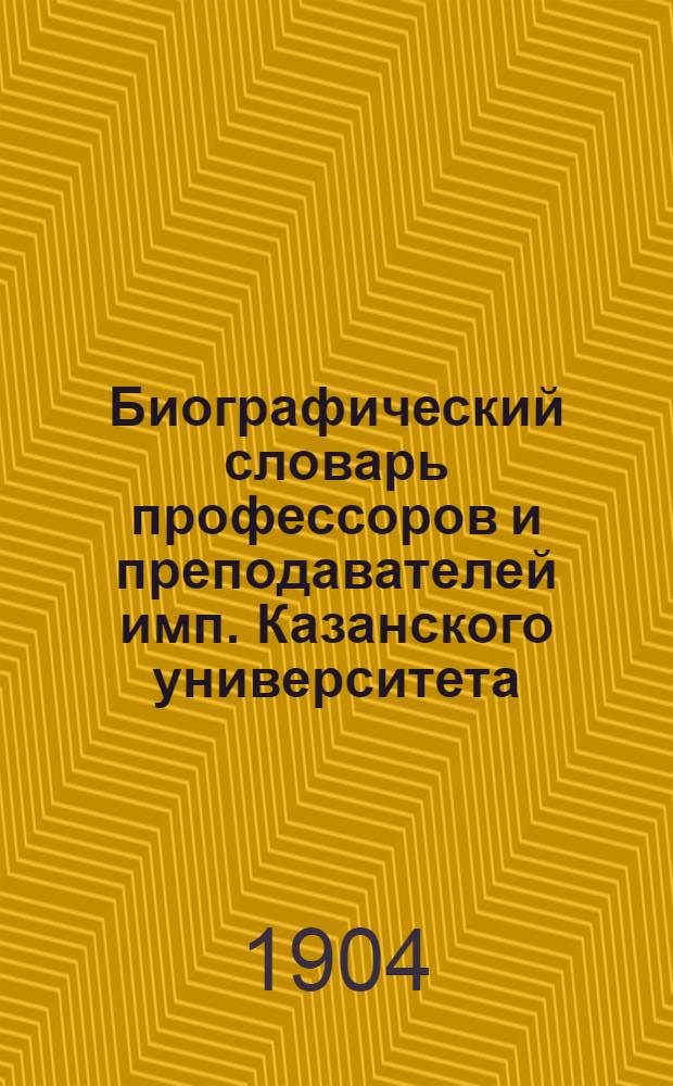 Биографический словарь профессоров и преподавателей имп. Казанского университета. (1804-1904) : В 2 ч. Ч. 1 : Кафедра православного богословия, факультеты историко-филологический (с разрядом восточной словесности и лектурами) и физико-математический