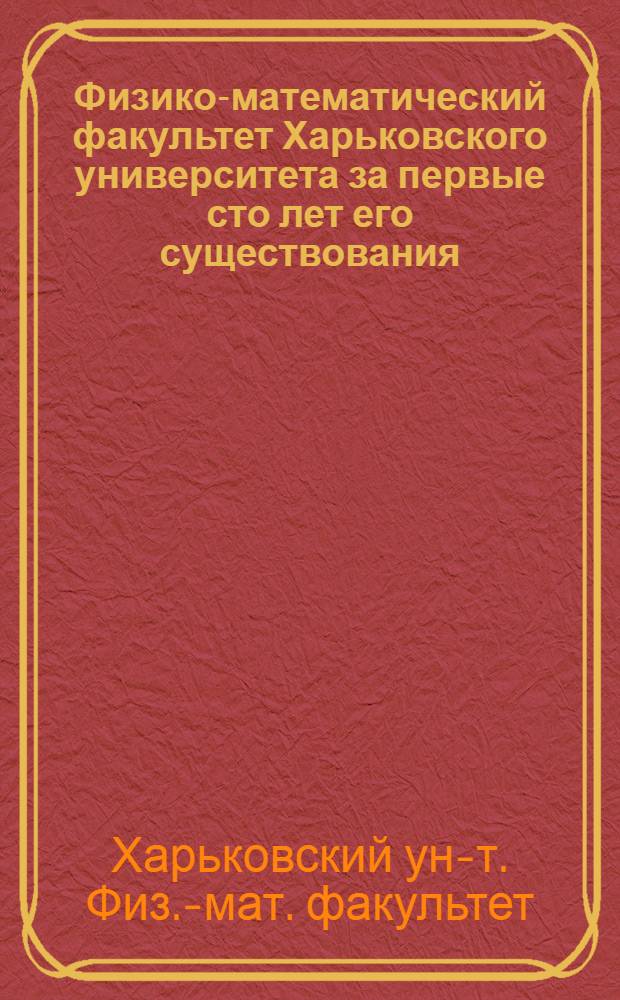 Физико-математический факультет Харьковского университета за первые сто лет его существования. (1805-1905). 1 2 3, История факультета. Очерки отдельных кафедр. Биографический словарь профессоров и преподавателей