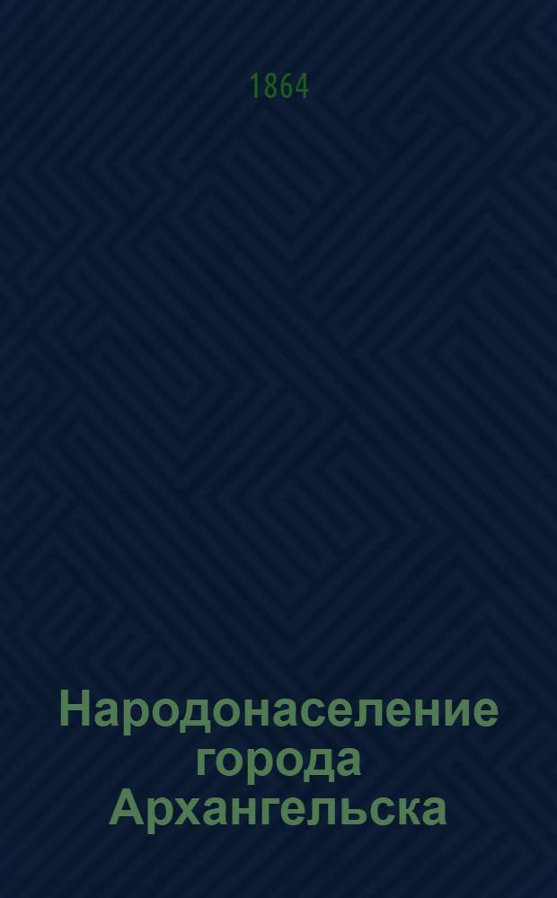 Народонаселение города Архангельска : по сведениям, собранным Архангельским губернским статистическим комитетом в назначенный день, 22 декабря 1863 г