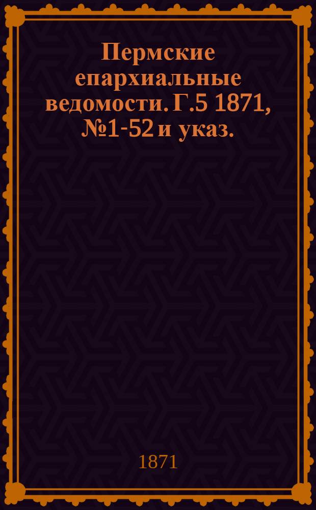 Пермские епархиальные ведомости. [Г.5] 1871, № 1-52 и указ.