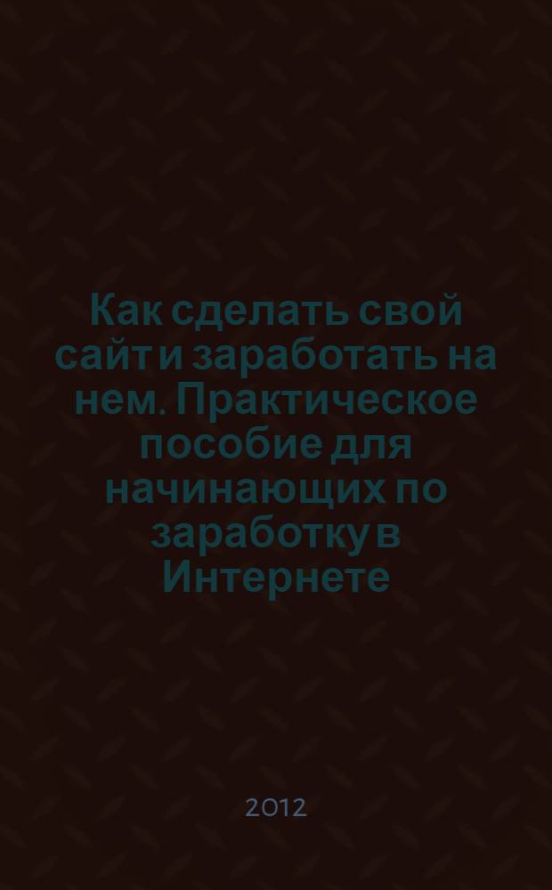 Как сделать свой сайт и заработать на нем. Практическое пособие для начинающих по заработку в Интернете