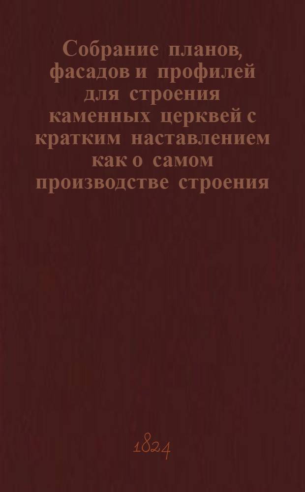 Собрание планов, фасадов и профилей для строения каменных церквей с кратким наставлением как о самом производстве строения, так и о вычислении потребных к тому материалов; при чем приложены и объяснительные чертежи важнейших частей зданий, с означением размера оных для практического употребления