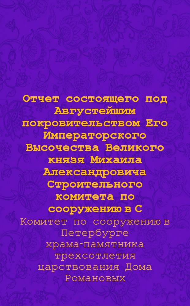 Отчет состоящего под Августейшим покровительством Его Императорского Высочества Великого князя Михаила Александровича Строительного комитета по сооружению в С.-Петербурге храма-памятника трехсотлетия Дома Романовых...