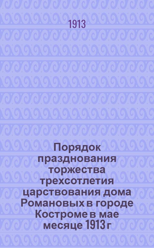 Порядок празднования торжества трехсотлетия царствования дома Романовых в городе Костроме в мае месяце 1913 г.