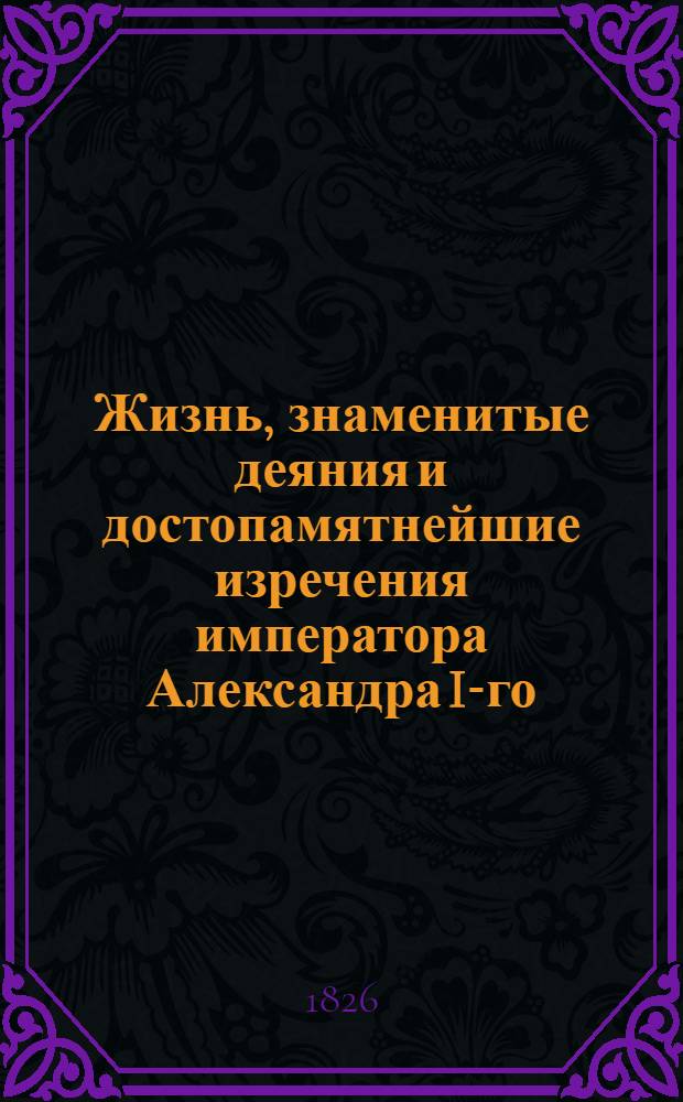 Жизнь, знаменитые деяния и достопамятнейшие изречения императора Александра I-го, изображающие высокую твердость духа, великодушие, милосердие, благочестие, воинские доблести и прочие добродетели, ставящие его на чреду великих монархов : Ч. 1-3