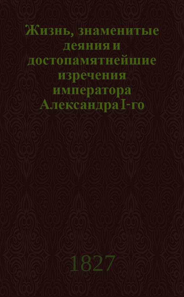 Жизнь, знаменитые деяния и достопамятнейшие изречения императора Александра I-го, изображающие высокую твердость духа, великодушие, милосердие, благочестие, воинские доблести и прочие добродетели, ставящие его на чреду великих монархов. Ч. 2