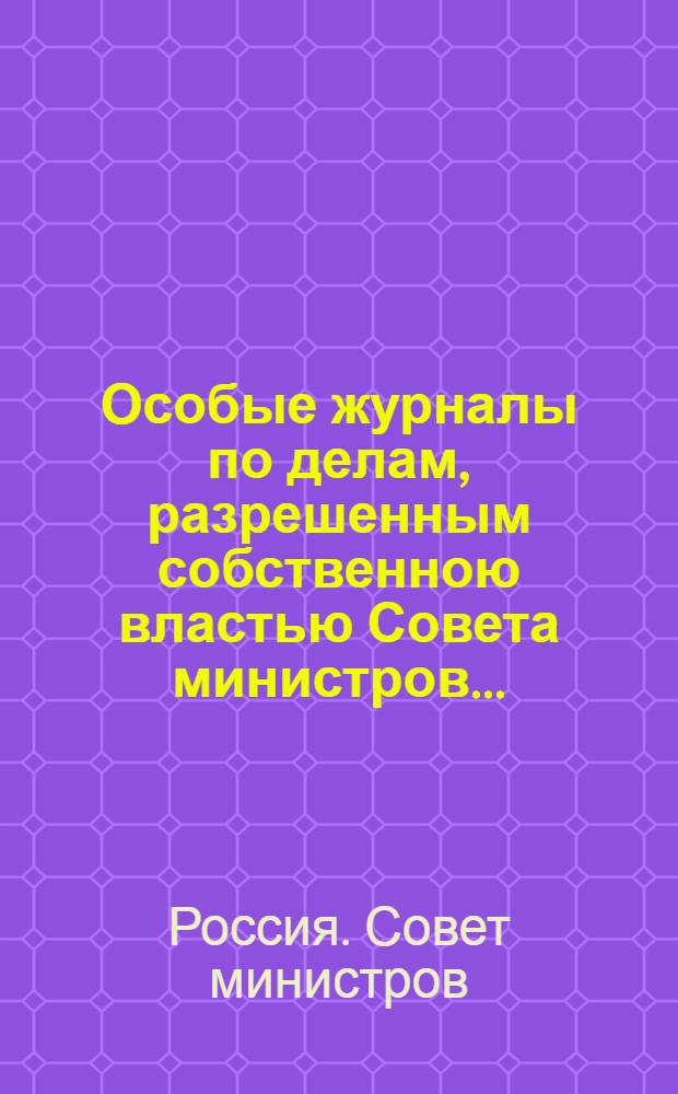 Особые журналы по делам, разрешенным собственною властью Совета министров...