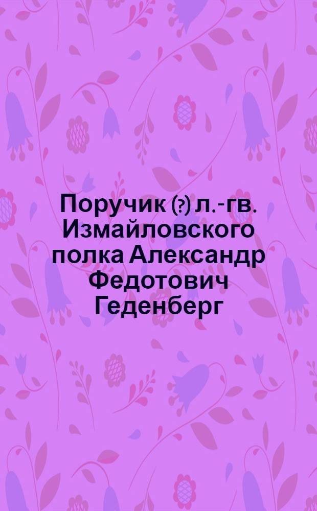 Поручик (?) л.-гв. Измайловского полка Александр Федотович Геденберг