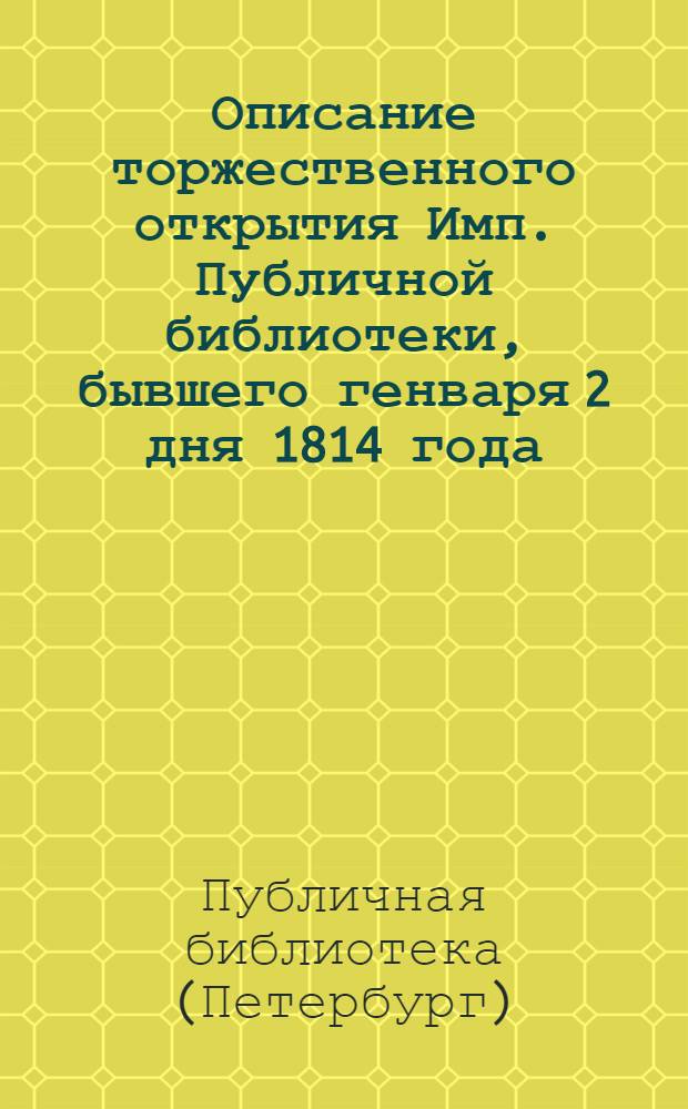 Описание торжественного открытия Имп. Публичной библиотеки, бывшего генваря 2 дня 1814 года, с читанными при оном сочинениями и разными до сего случая относящимися сведениями, к которым приобщено историческое известие о сем книгохранилище