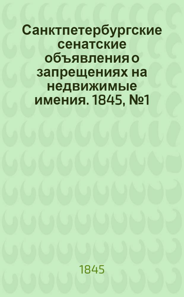 Санктпетербургские сенатские объявления о запрещениях на недвижимые имения. 1845, № 1 - 104 : 1845, № 1 - 104