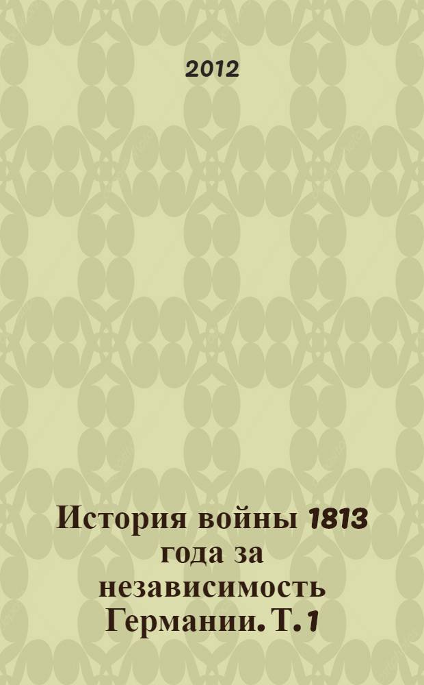 История войны 1813 года за независимость Германии. Т. 1 : От перехода русских войск за границу до открытия действий в августе после перемирия