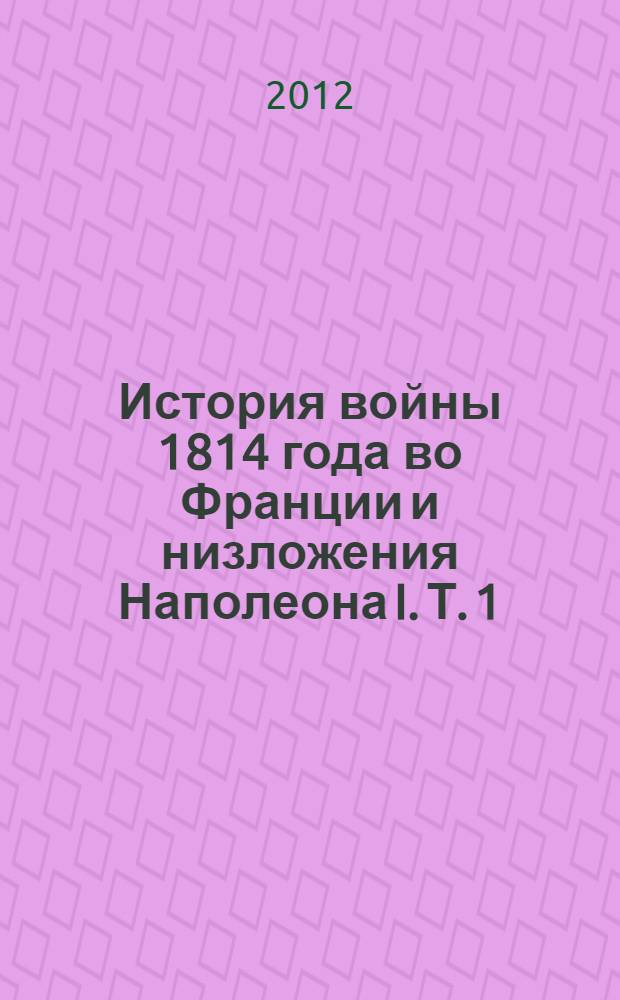История войны 1814 года во Франции и низложения Наполеона I. Т. 1 : Заключающий в себе описание событий от прибытия союзников на Рейне до заключения мира