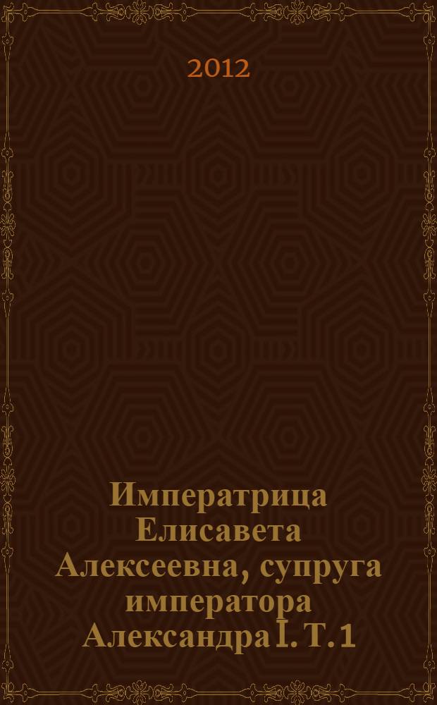 Императрица Елисавета Алексеевна, супруга императора Александра I. Т. 1 : Т. 1