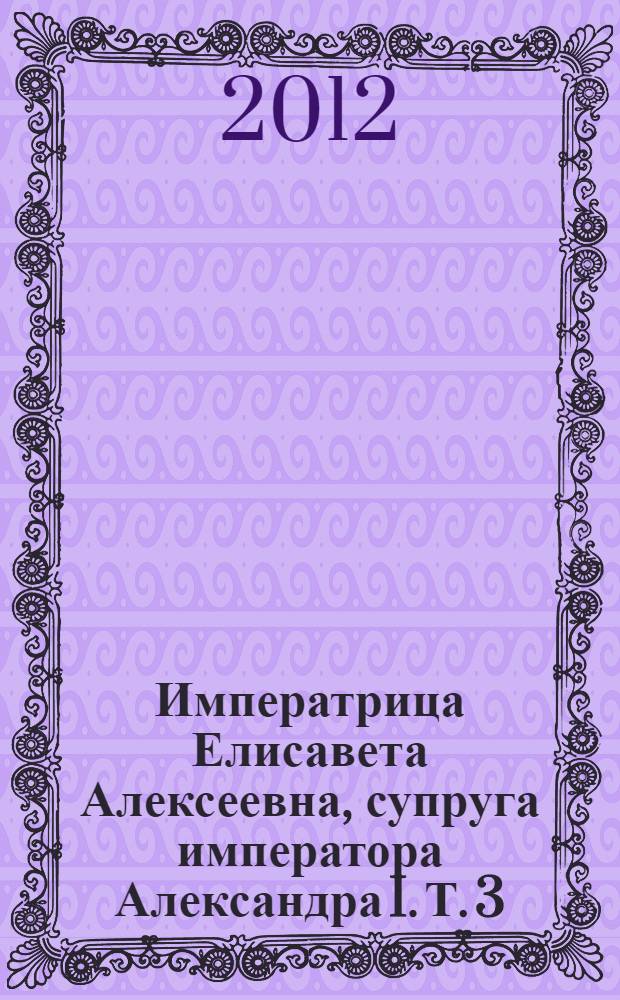 Императрица Елисавета Алексеевна, супруга императора Александра I. Т. 3 : Т. 3