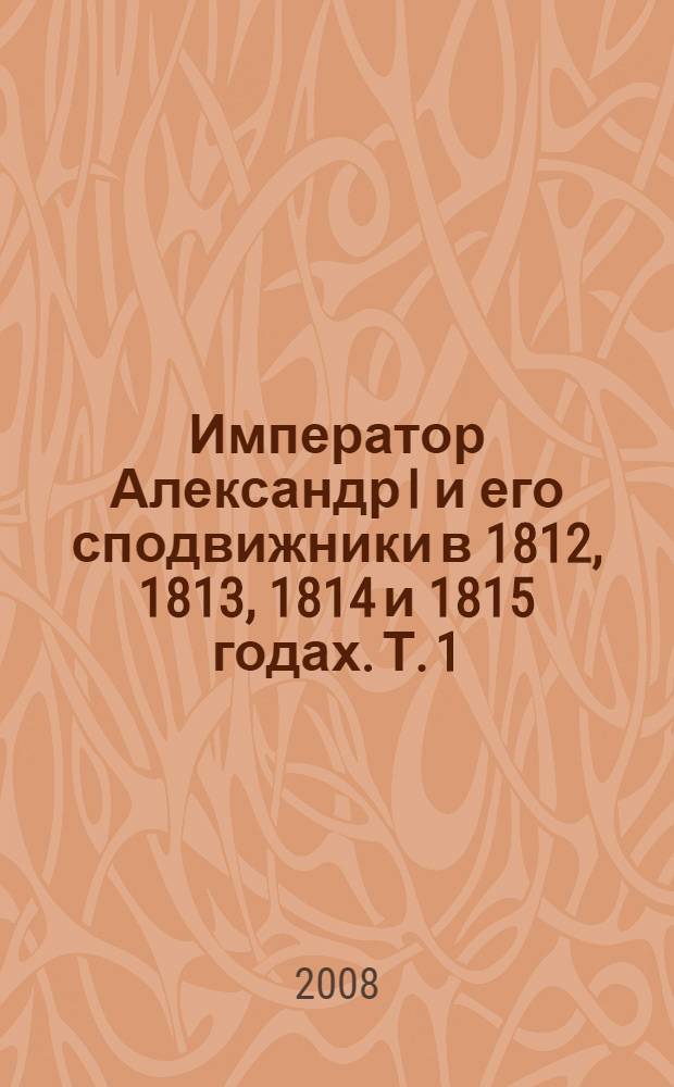 Император Александр I и его сподвижники в 1812, 1813, 1814 и 1815 годах. Т. 1 : Т. 1