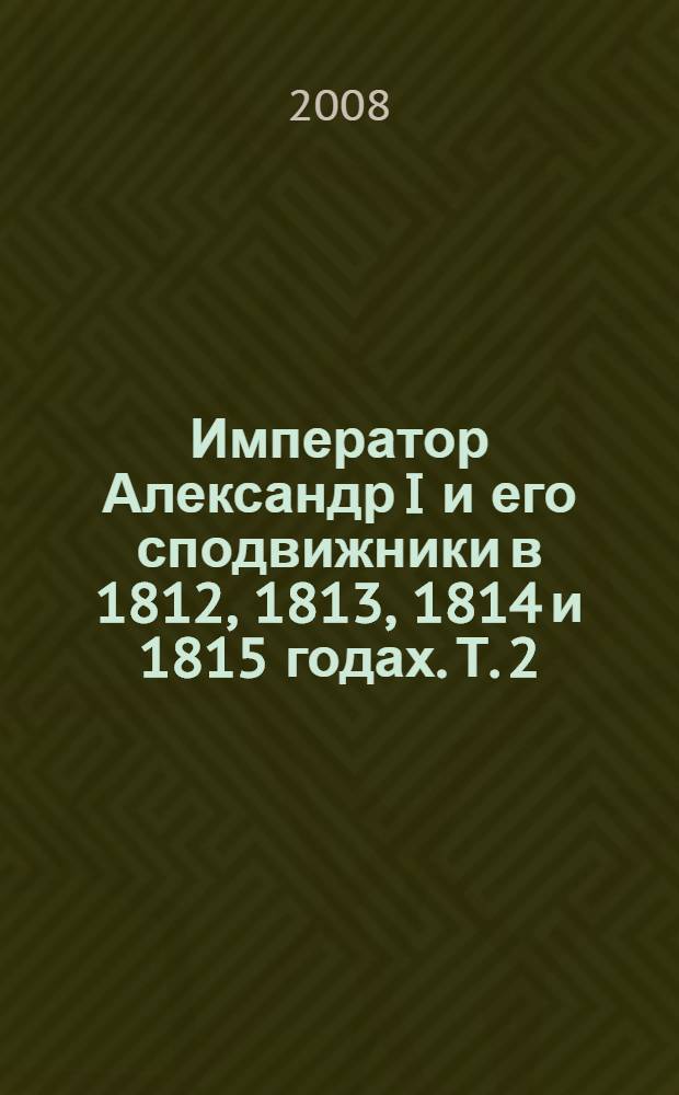 Император Александр I и его сподвижники в 1812, 1813, 1814 и 1815 годах. Т. 2 : Т. 2