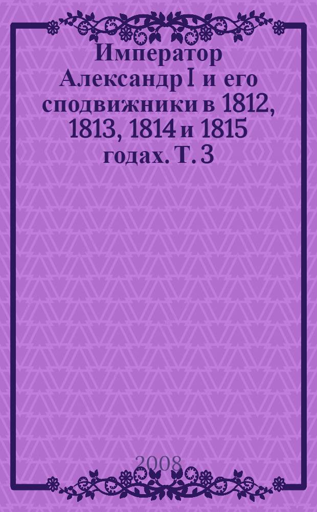 Император Александр I и его сподвижники в 1812, 1813, 1814 и 1815 годах. Т. 3 : Т. 3
