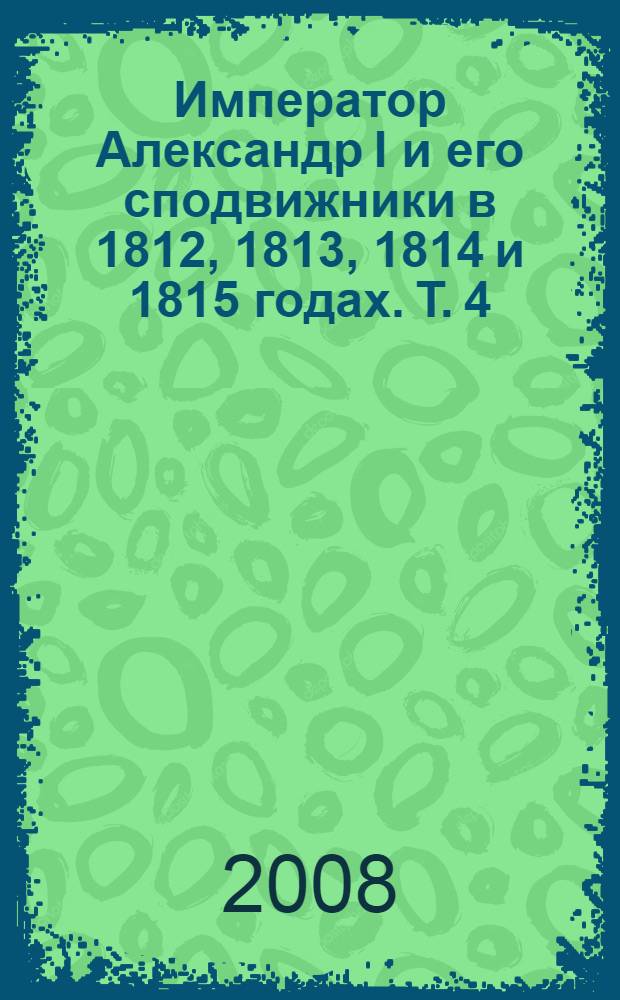Император Александр I и его сподвижники в 1812, 1813, 1814 и 1815 годах. Т. 4 : Т. 4