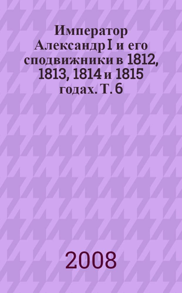 Император Александр I и его сподвижники в 1812, 1813, 1814 и 1815 годах. Т. 6 : Т. 6
