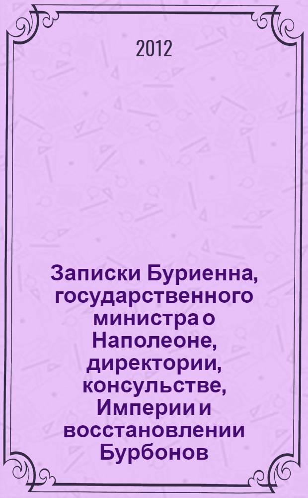 Записки Буриенна, государственного министра о Наполеоне, директории, консульстве, Империи и восстановлении Бурбонов : Ч. 1-10 : в 5 т