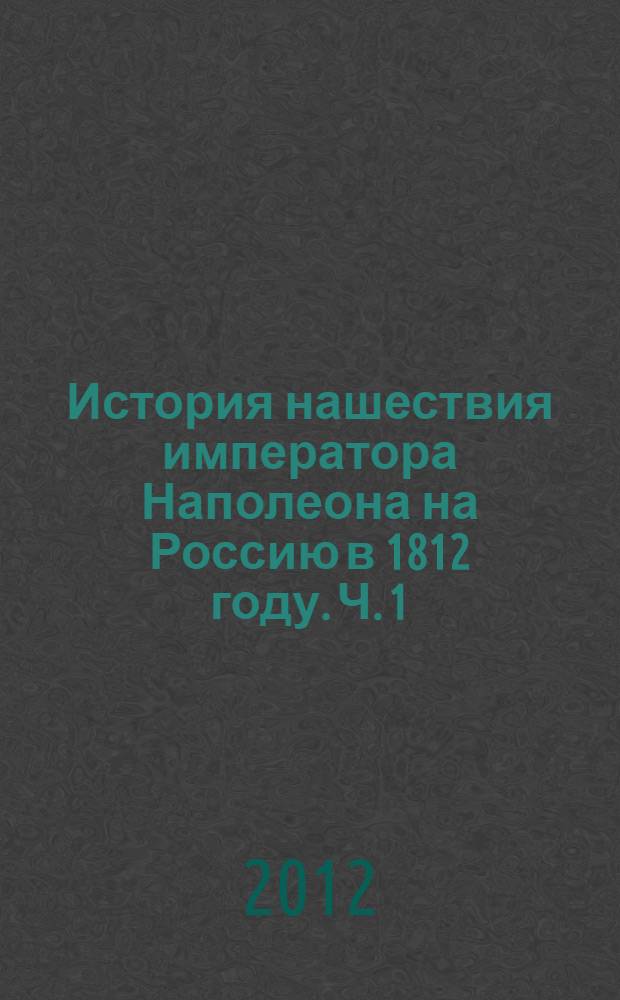 История нашествия императора Наполеона на Россию в 1812 году. Ч. 1 : Ч. 1