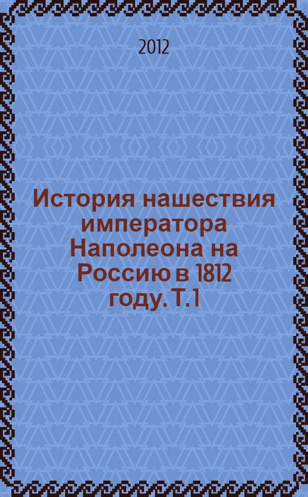 История нашествия императора Наполеона на Россию в 1812 году. Т. 1 : Т. 1