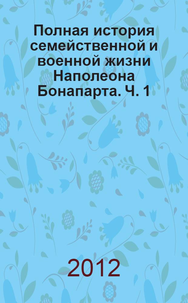 Полная история семейственной и военной жизни Наполеона Бонапарта. Ч. 1 : Ч. 1