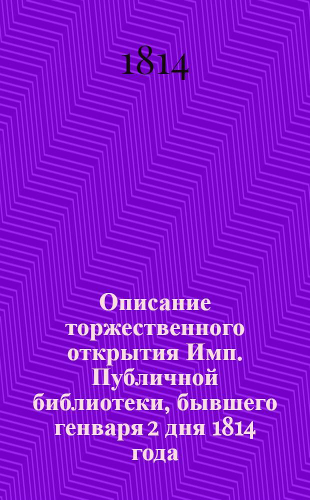 Описание торжественного открытия Имп. Публичной библиотеки, бывшего генваря 2 дня 1814 года, с читанными при оном сочинениями и разными до сего случая относящимися сведениями, к которым приобщено историческое известие о сем книгохранилище