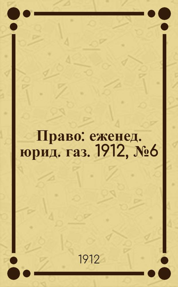Право : еженед. юрид. газ. 1912, №6 (12 февр.) : 1912, №6 (12 февр.)