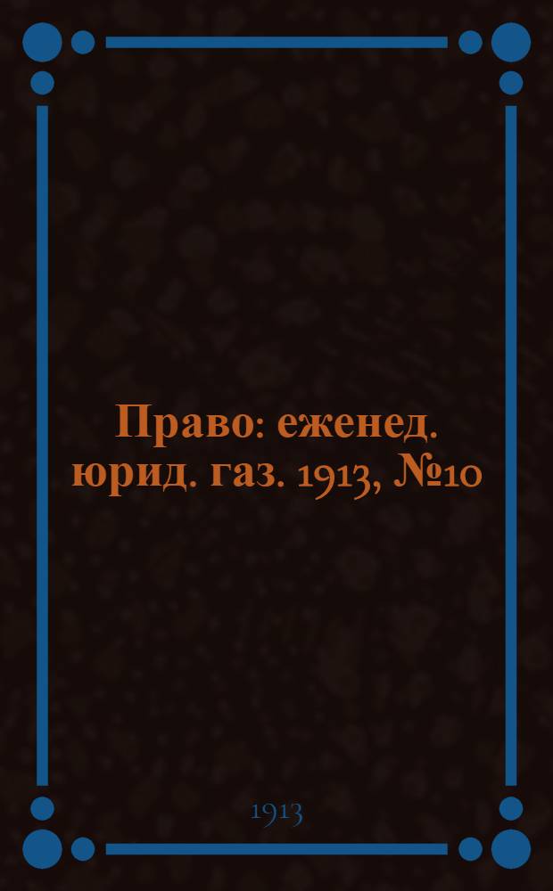 Право : еженед. юрид. газ. 1913, №10 (10 марта) : 1913, №10 (10 марта)