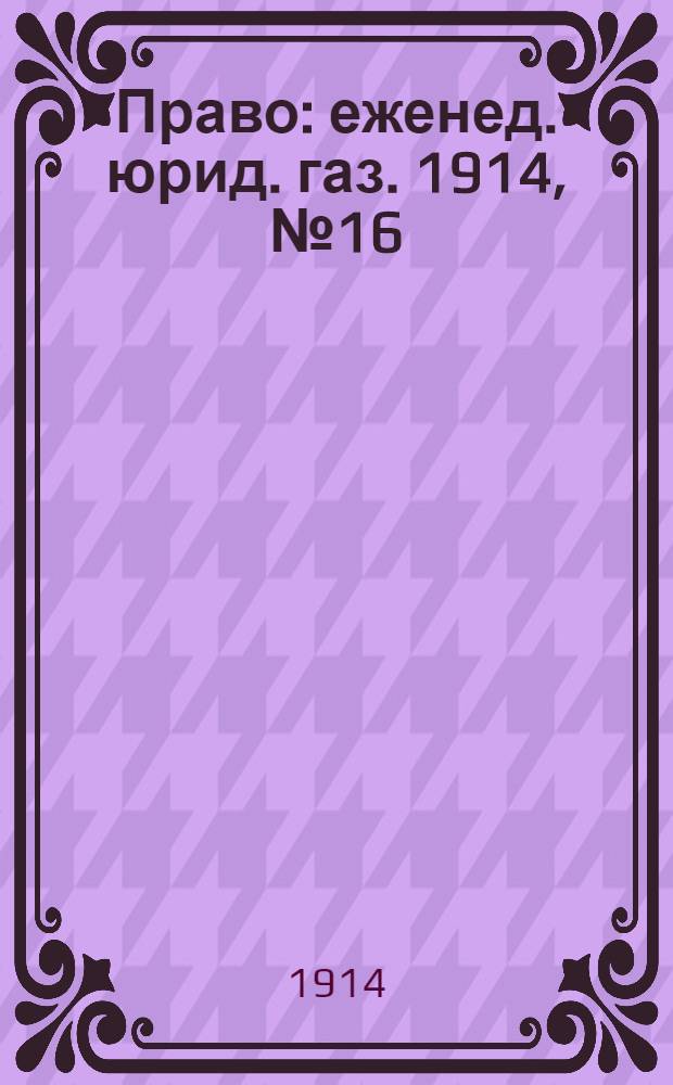 Право : еженед. юрид. газ. 1914, №16 (20 апр.) : 1914, №16 (20 апр.)