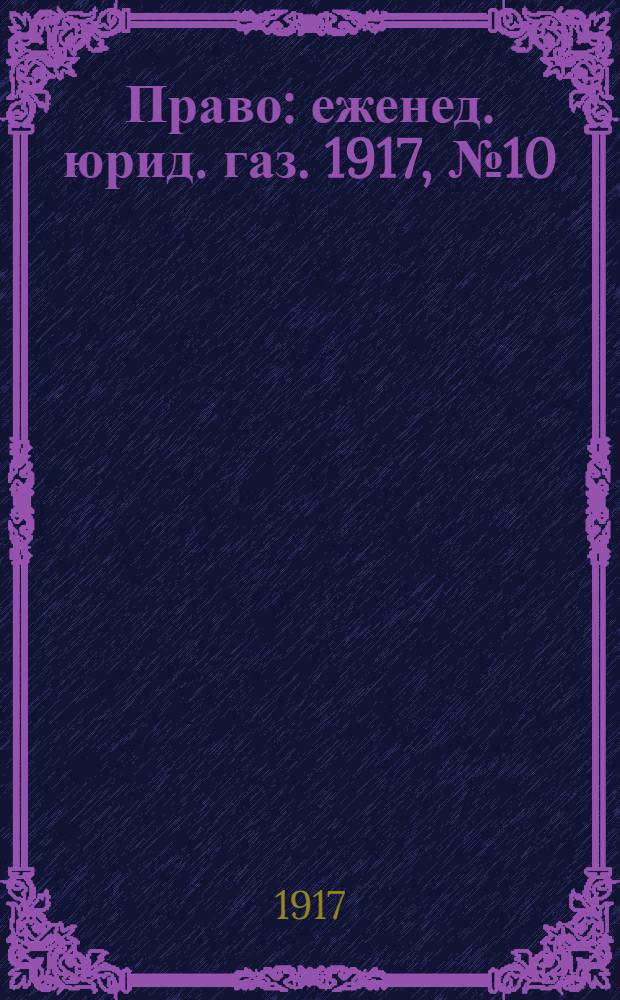 Право : еженед. юрид. газ. 1917, №10 (11 апр.) : 1917, №10 (11 апр.)