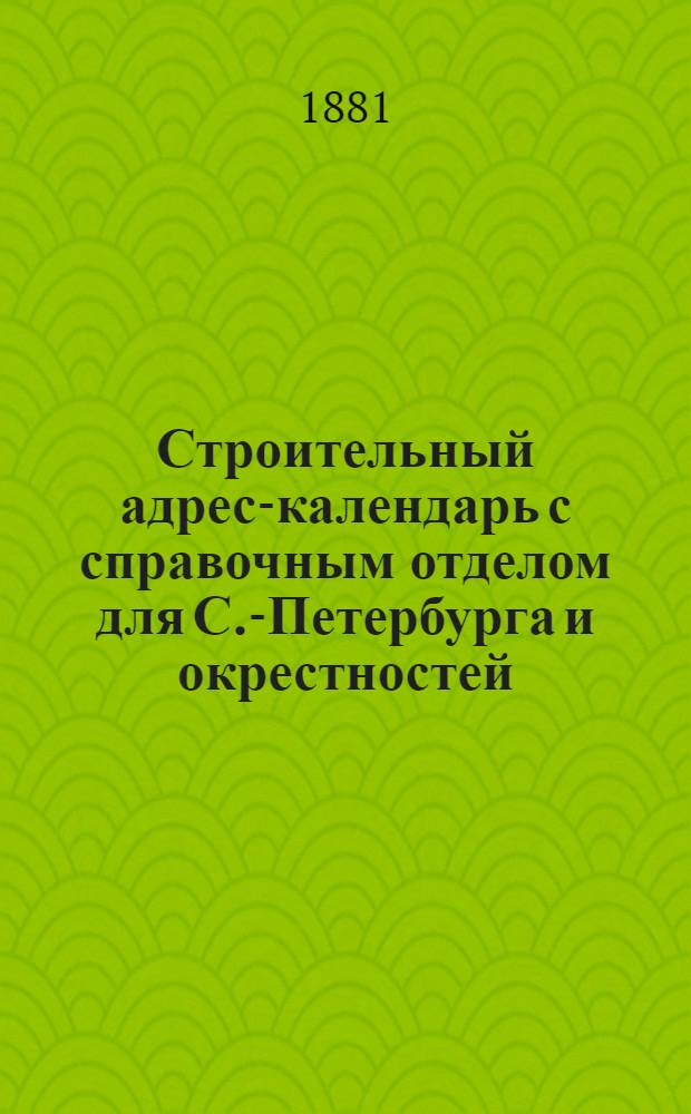 Строительный адрес-календарь с справочным отделом для С.-Петербурга и окрестностей... ... на 1881 год