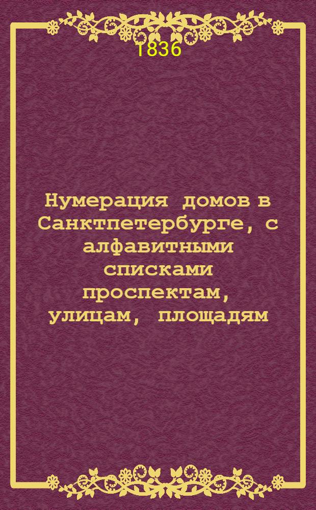 Нумерация домов в Санктпетербурге, с алфавитными списками проспектам, улицам, площадям, набережным, мостам, невским пристаням, городским въездам, соборным и приходским церквам, дворцам, монументам и владельцам домов : Сост. при канцелярии санктпетербург. воен. генерал-губернатора