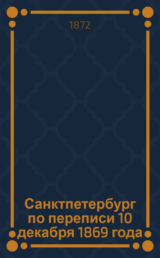 Санктпетербург по переписи 10 декабря 1869 года : Вып. 1. Вып. 1 : Население по возрастам, семейному состоянию, вероисповеданиям, народностям, сословиям и грамотности