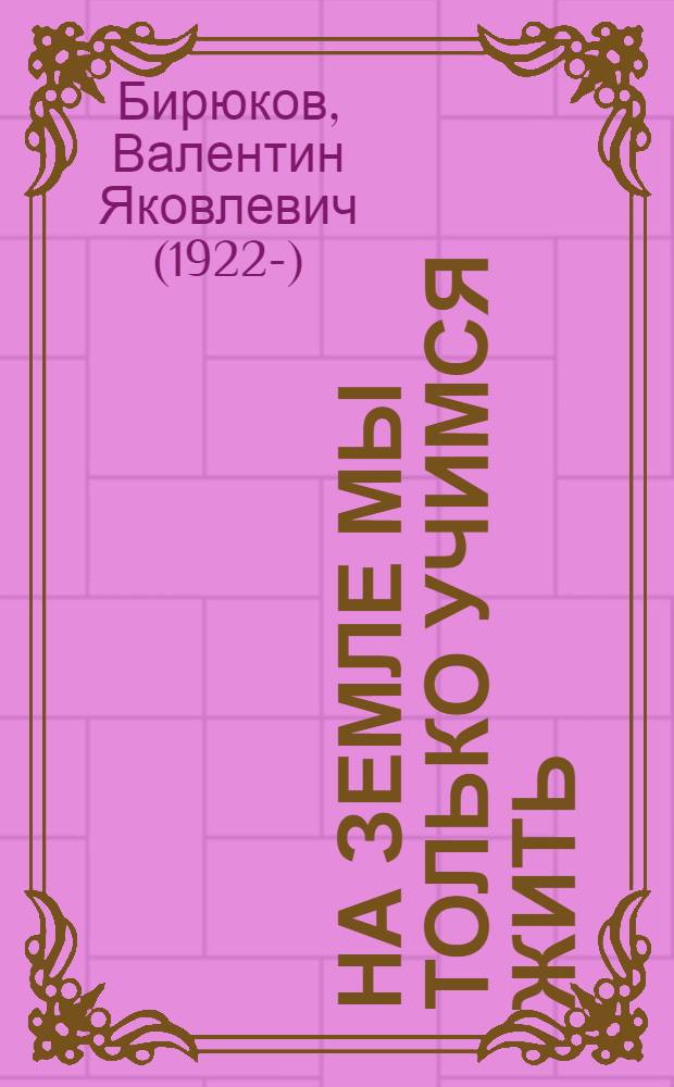 На Земле мы только учимся жить : непридуманные рассказы