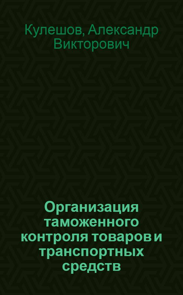 Организация таможенного контроля товаров и транспортных средств : учебное пособие для студентов высших учебных заведений, обучающихся по специальности 080115 "Таможенное дело" и направлению подготовки (специальности) 036401 "Таможенное дело"