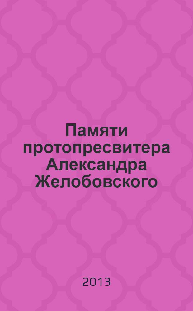 Памяти протопресвитера Александра Желобовского : научно-краеведческий сборник : по материалам докладов региональных научно-краеведческих чтений памяти протопресвитера Александра Желобовского "За Веру и Отечество!"