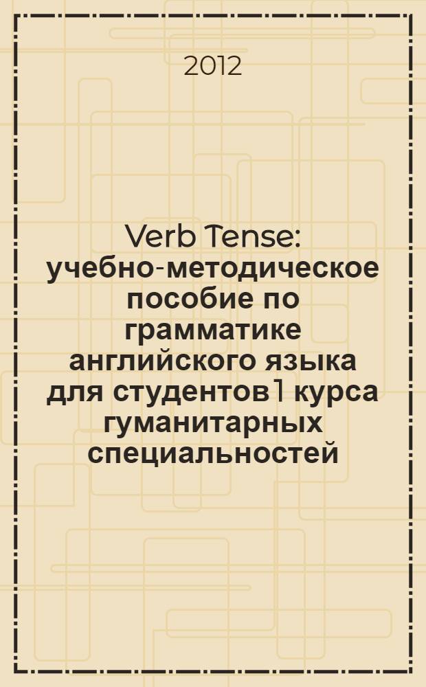 Verb Tense : учебно-методическое пособие по грамматике английского языка для студентов 1 курса гуманитарных специальностей