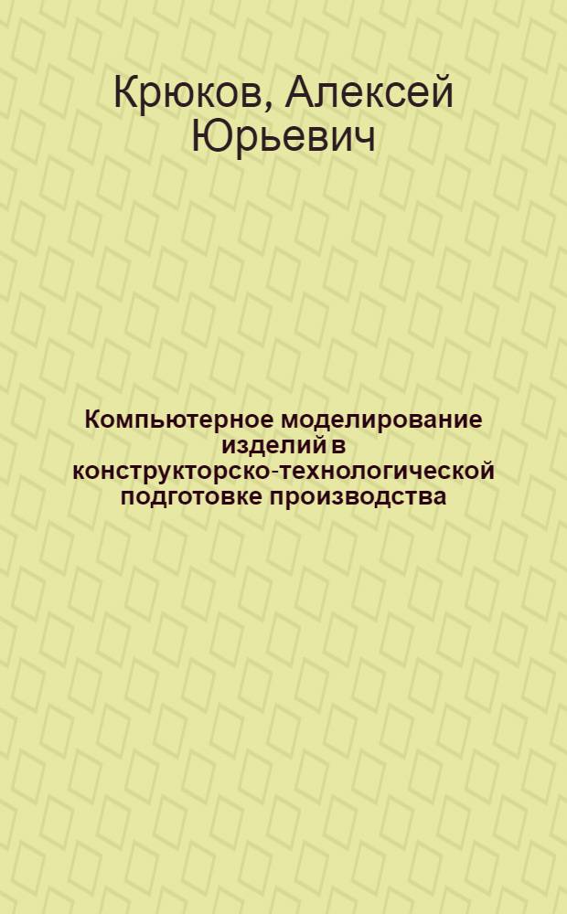 Компьютерное моделирование изделий в конструкторско-технологической подготовке производства : учебное пособие