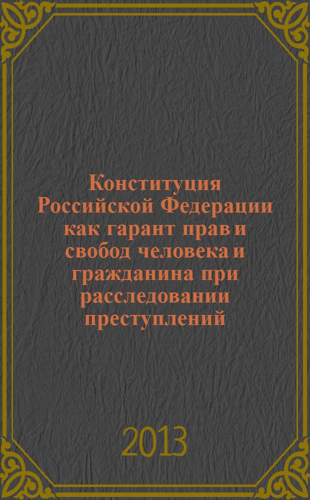 Конституция Российской Федерации как гарант прав и свобод человека и гражданина при расследовании преступлений : материалы Международной научно-практической конференции (Москва, 14 ноября 2013 г.) в 3 ч. Ч. 1 : [Теоретические предпосылки]