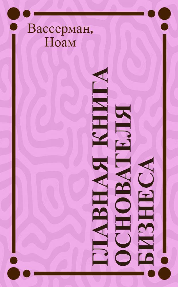 Главная книга основателя бизнеса : кого брать с собой, как делать прибыль, как распределять роли и другие вопросы, которые надо решить с самого начала
