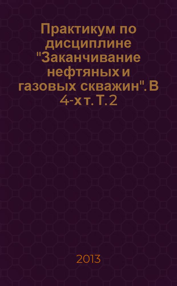 Практикум по дисциплине "Заканчивание нефтяных и газовых скважин". В 4-х т. Т. 2 : учебное пособие