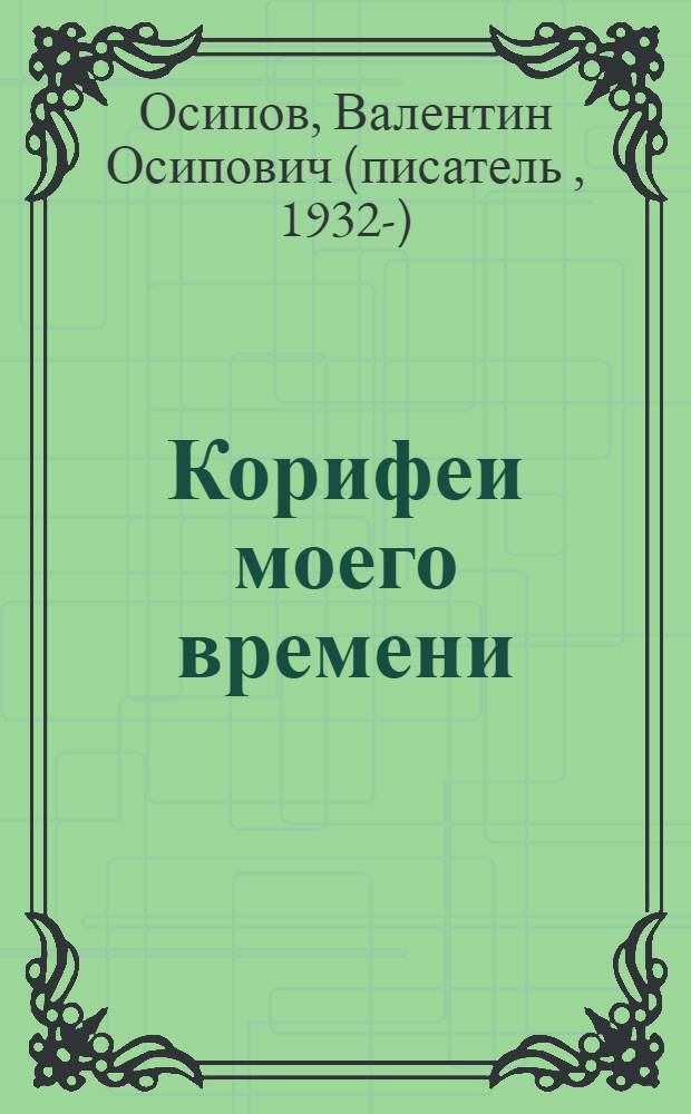 Корифеи моего времени : свидетельства очевидца : пять разделов с 55 именами и 49 событиями и альбом шаржей : доработано в 2013 году