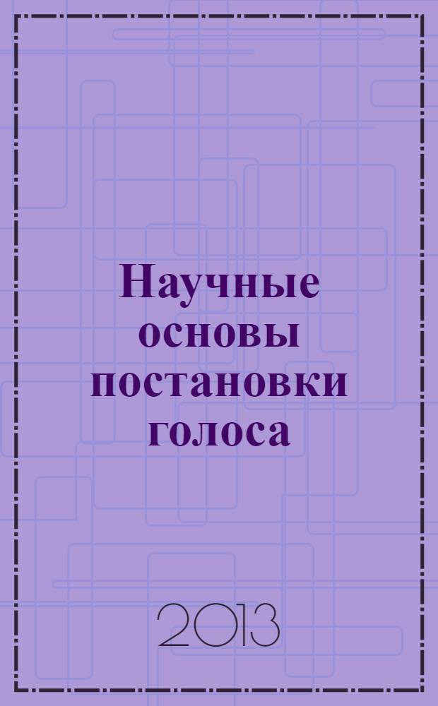 Научные основы постановки голоса : учебное пособие по дисциплинам "Методика обучения вокалу" и "Методика обучения" для студентов музыкальных вузов, обучающихся по направлениям подготовки 043400 Вокальное искусство и 070201 Музыкально-театральное искусство