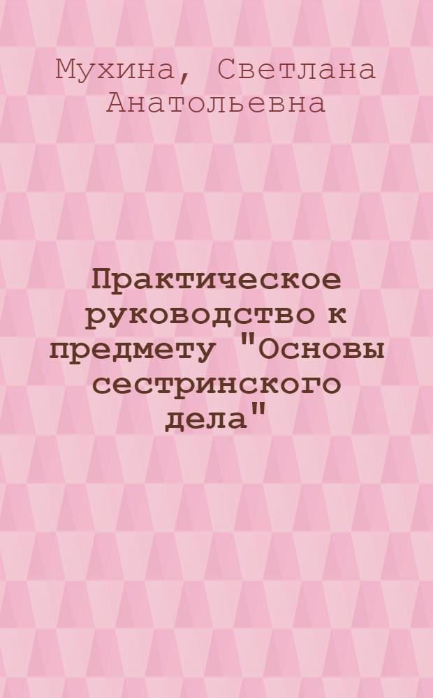 Практическое руководство к предмету "Основы сестринского дела" : учебное пособие для медицинских училищ и колледжей : для студентов учреждений среднего профессионального образования, обучающихся по специальности 060501.51 "Сестринское дело", 060101.52 "Лечебное дело", 060102.51 "Акушерское дело" по дисциплине "Основы сестринского дела"