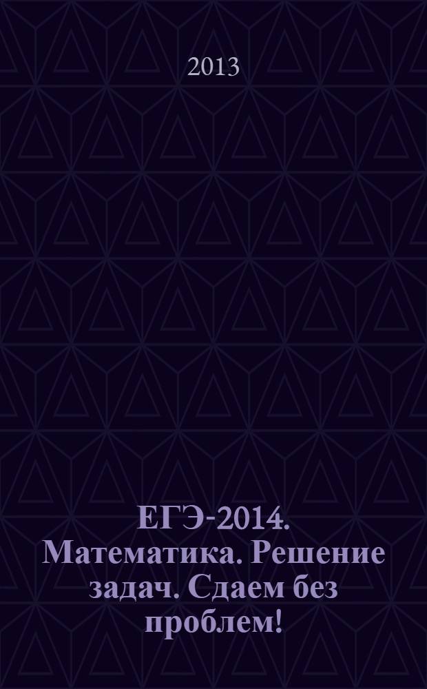 ЕГЭ-2014. Математика. Решение задач. Сдаем без проблем! : эффективная подготовка к ЕГЭ : для старшего школьного возраста : 6+