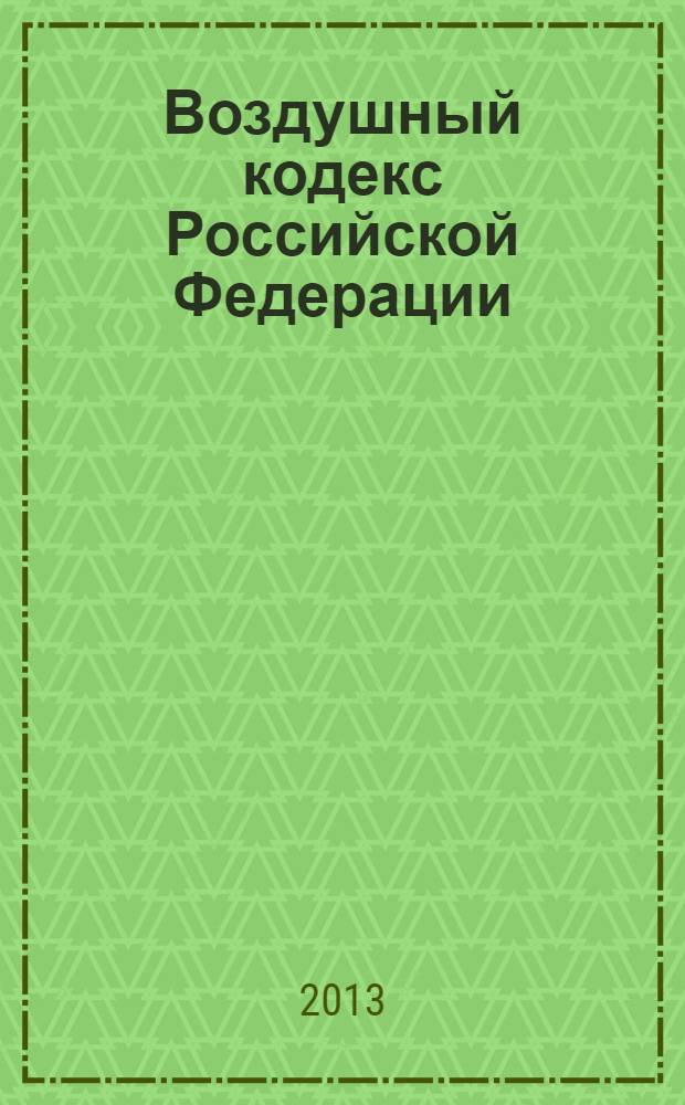 Воздушный кодекс Российской Федерации : принят Государственной Думой 19 февраля 1997 года : одобрен Советом Федерации 5 марта 1997 года : изменения: Федеральные законы от 8 июля 1999 г. № 150-Ф3 ... от 2 июля 2013 г. № 185-Ф3 : по состоянию на 20 ноября 2013 года
